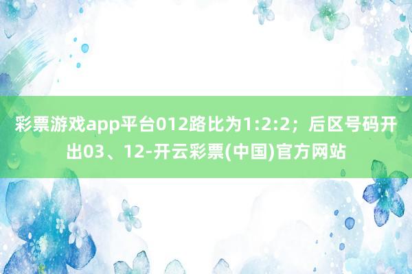 彩票游戏app平台012路比为1:2:2；后区号码开出03、12-开云彩票(中国)官方网站