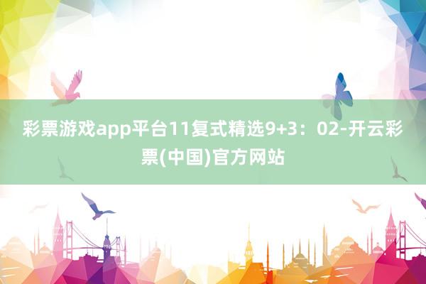 彩票游戏app平台11　　复式精选9+3：02-开云彩票(中国)官方网站