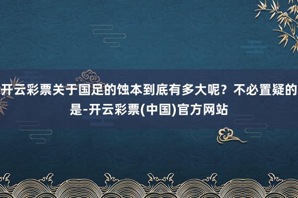 开云彩票关于国足的蚀本到底有多大呢？不必置疑的是-开云彩票(中国)官方网站