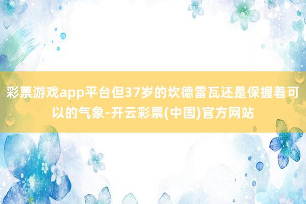 彩票游戏app平台但37岁的坎德雷瓦还是保握着可以的气象-开云彩票(中国)官方网站