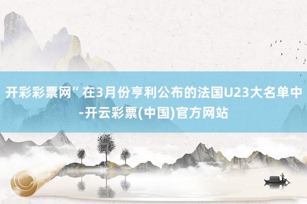 开彩彩票网”在3月份亨利公布的法国U23大名单中-开云彩票(中国)官方网站