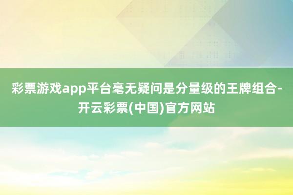 彩票游戏app平台毫无疑问是分量级的王牌组合-开云彩票(中国)官方网站