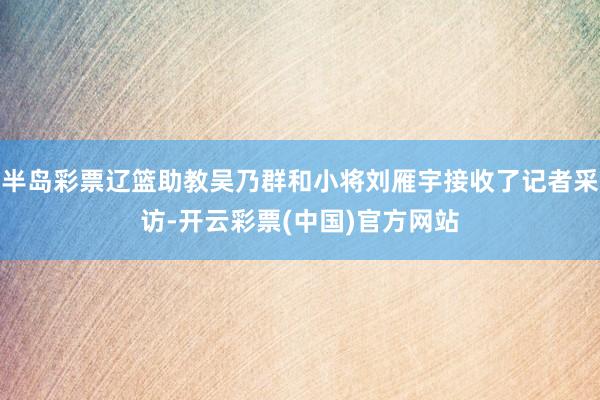 半岛彩票辽篮助教吴乃群和小将刘雁宇接收了记者采访-开云彩票(中国)官方网站