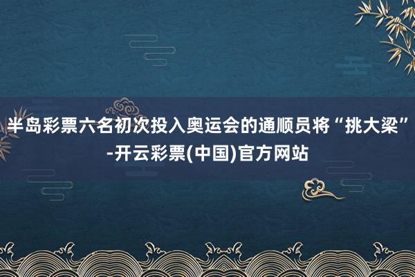 半岛彩票六名初次投入奥运会的通顺员将“挑大梁”-开云彩票(中国)官方网站