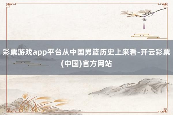 彩票游戏app平台从中国男篮历史上来看-开云彩票(中国)官方网站