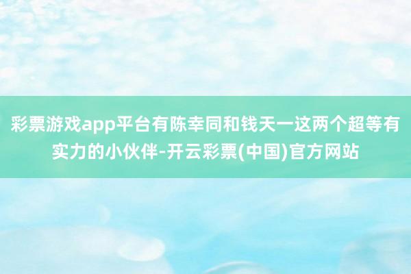 彩票游戏app平台有陈幸同和钱天一这两个超等有实力的小伙伴-开云彩票(中国)官方网站