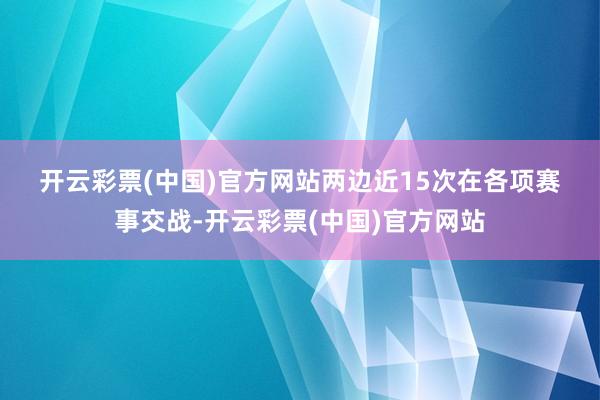 开云彩票(中国)官方网站　　　　两边近15次在各项赛事交战-开云彩票(中国)官方网站