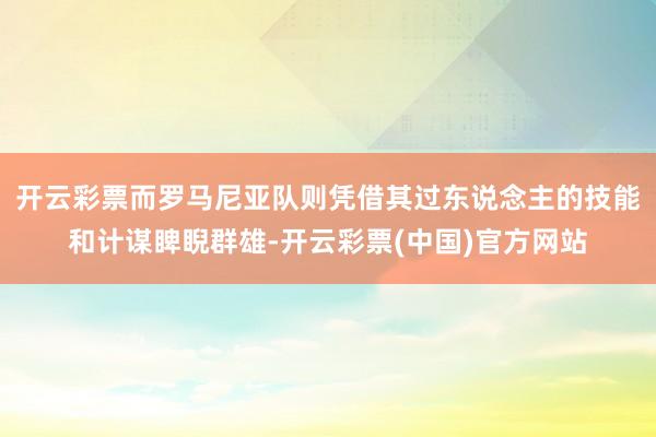 开云彩票而罗马尼亚队则凭借其过东说念主的技能和计谋睥睨群雄-开云彩票(中国)官方网站