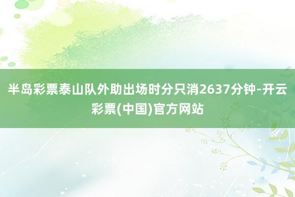 半岛彩票泰山队外助出场时分只消2637分钟-开云彩票(中国)官方网站