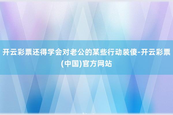 开云彩票还得学会对老公的某些行动装傻-开云彩票(中国)官方网站