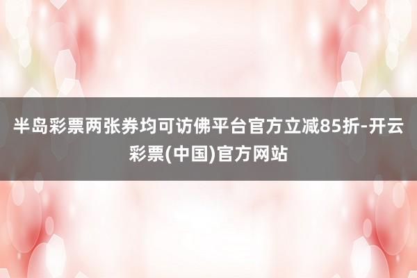 半岛彩票两张券均可访佛平台官方立减85折-开云彩票(中国)官方网站