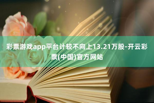 彩票游戏app平台计较不向上13.21万股-开云彩票(中国)官方网站