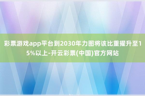 彩票游戏app平台到2030年力图将该比重擢升至15%以上-开云彩票(中国)官方网站