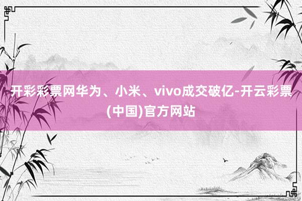 开彩彩票网华为、小米、vivo成交破亿-开云彩票(中国)官方网站