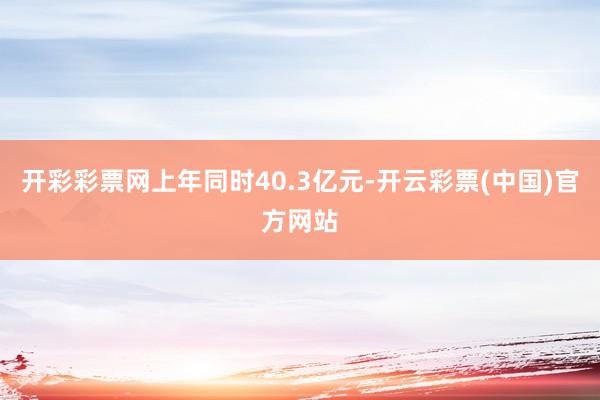 开彩彩票网上年同时40.3亿元-开云彩票(中国)官方网站