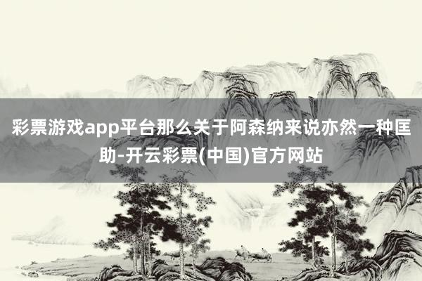 彩票游戏app平台那么关于阿森纳来说亦然一种匡助-开云彩票(中国)官方网站