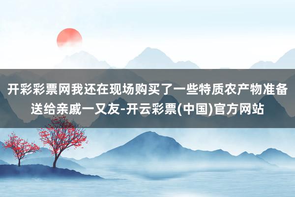 开彩彩票网我还在现场购买了一些特质农产物准备送给亲戚一又友-开云彩票(中国)官方网站