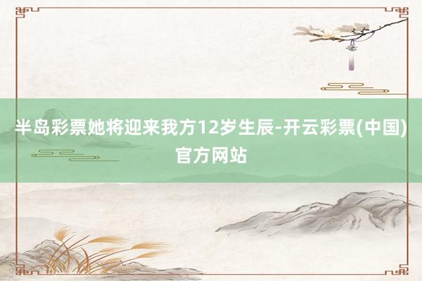 半岛彩票她将迎来我方12岁生辰-开云彩票(中国)官方网站