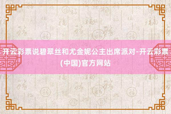 开云彩票说碧翠丝和尤金妮公主出席派对-开云彩票(中国)官方网站