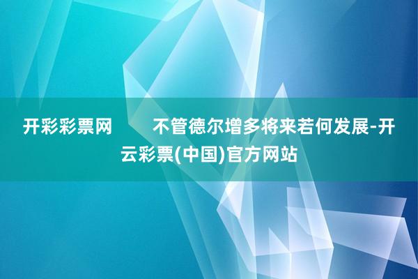 开彩彩票网        不管德尔增多将来若何发展-开云彩票(中国)官方网站