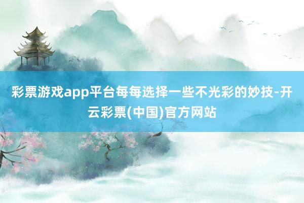 彩票游戏app平台每每选择一些不光彩的妙技-开云彩票(中国)官方网站