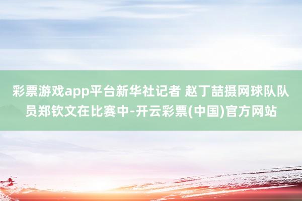 彩票游戏app平台新华社记者 赵丁喆摄网球队队员郑钦文在比赛中-开云彩票(中国)官方网站