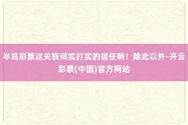 半岛彩票这关联词实打实的信任啊！除此以外-开云彩票(中国)官方网站