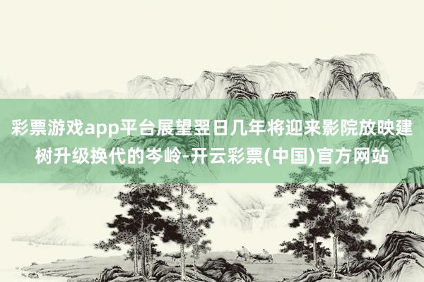 彩票游戏app平台展望翌日几年将迎来影院放映建树升级换代的岑岭-开云彩票(中国)官方网站