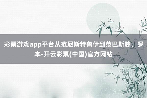 彩票游戏app平台从范尼斯特鲁伊到范巴斯滕、罗本-开云彩票(中国)官方网站