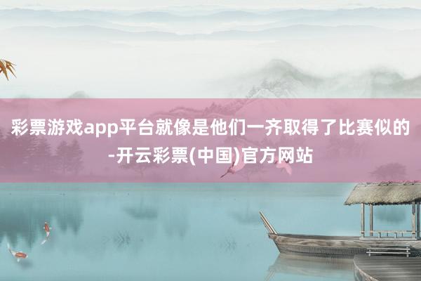 彩票游戏app平台就像是他们一齐取得了比赛似的-开云彩票(中国)官方网站