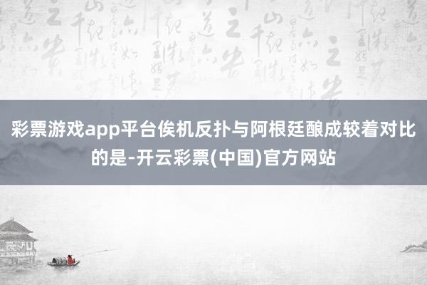 彩票游戏app平台俟机反扑与阿根廷酿成较着对比的是-开云彩票(中国)官方网站