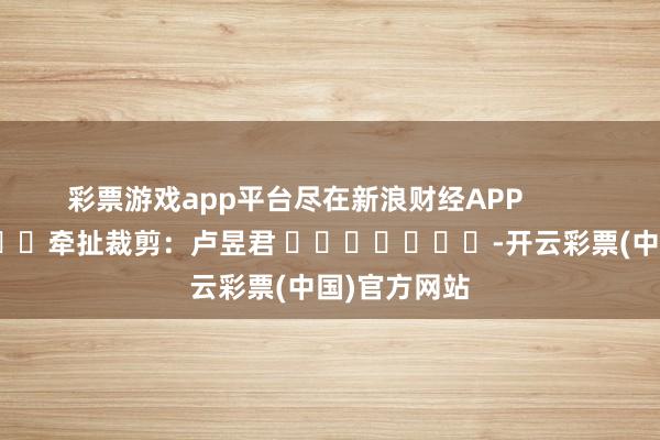 彩票游戏app平台尽在新浪财经APP            						牵扯裁剪：卢昱君 							-开云彩票(中国)官方网站