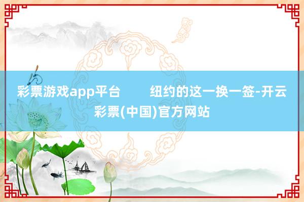 彩票游戏app平台        纽约的这一换一签-开云彩票(中国)官方网站