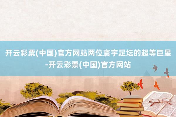 开云彩票(中国)官方网站两位寰宇足坛的超等巨星-开云彩票(中国)官方网站