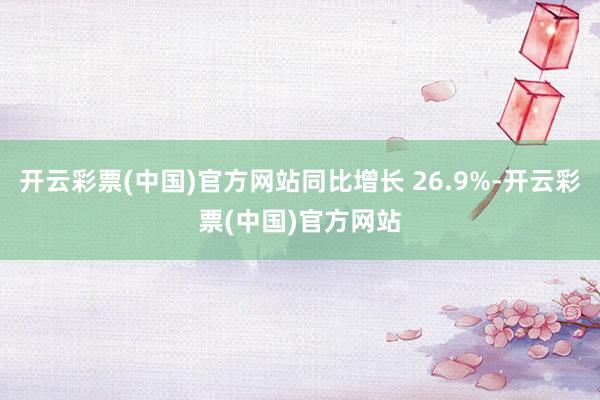 开云彩票(中国)官方网站同比增长 26.9%-开云彩票(中国)官方网站