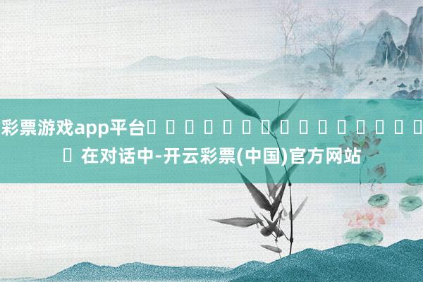 彩票游戏app平台																　　在对话中-开云彩票(中国)官方网站