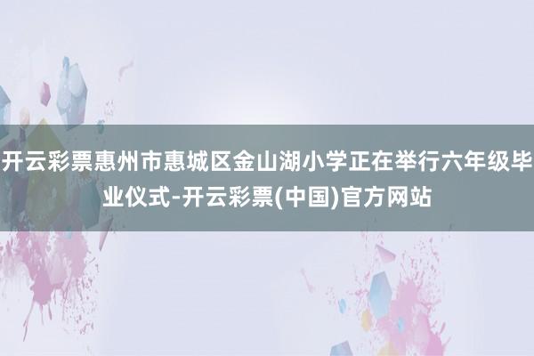 开云彩票惠州市惠城区金山湖小学正在举行六年级毕业仪式-开云彩票(中国)官方网站