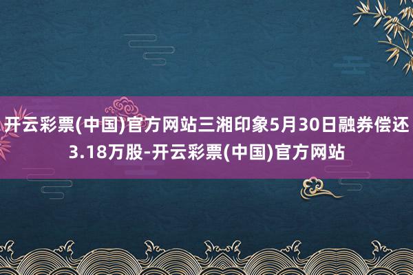 开云彩票(中国)官方网站三湘印象5月30日融券偿还3.18万股-开云彩票(中国)官方网站