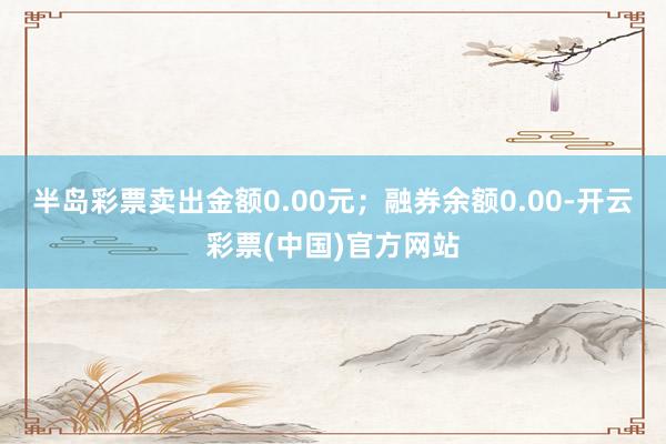 半岛彩票卖出金额0.00元；融券余额0.00-开云彩票(中国)官方网站