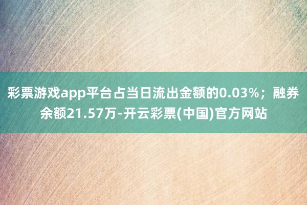 彩票游戏app平台占当日流出金额的0.03%；融券余额21.57万-开云彩票(中国)官方网站