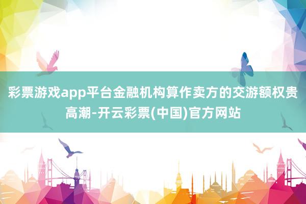 彩票游戏app平台金融机构算作卖方的交游额权贵高潮-开云彩票(中国)官方网站