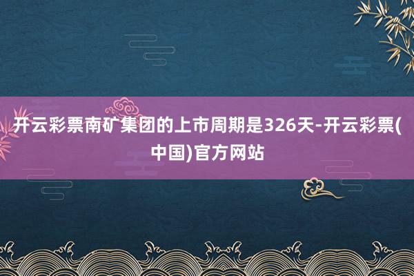 开云彩票南矿集团的上市周期是326天-开云彩票(中国)官方网站