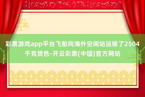 彩票游戏app平台飞船向海外空间站运输了2504千克货色-开云彩票(中国)官方网站