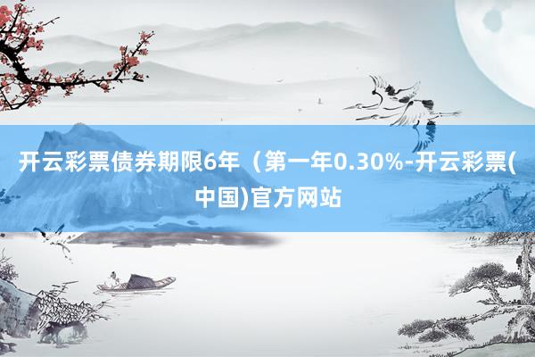 开云彩票债券期限6年（第一年0.30%-开云彩票(中国)官方网站