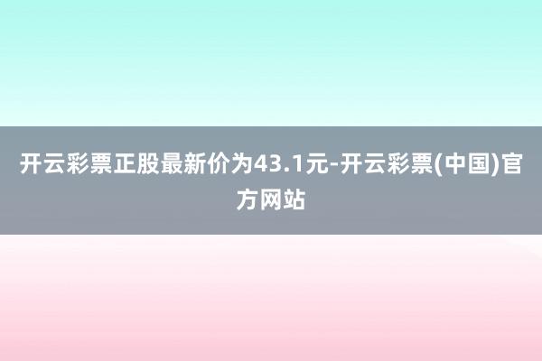 开云彩票正股最新价为43.1元-开云彩票(中国)官方网站