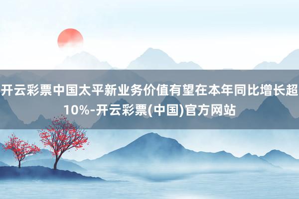 开云彩票中国太平新业务价值有望在本年同比增长超10%-开云彩票(中国)官方网站