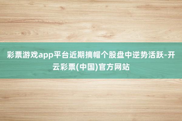 彩票游戏app平台近期摘帽个股盘中逆势活跃-开云彩票(中国)官方网站