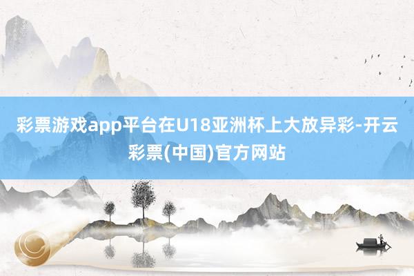 彩票游戏app平台在U18亚洲杯上大放异彩-开云彩票(中国)官方网站