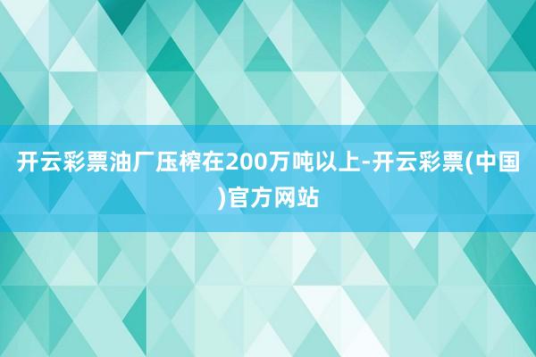 开云彩票油厂压榨在200万吨以上-开云彩票(中国)官方网站