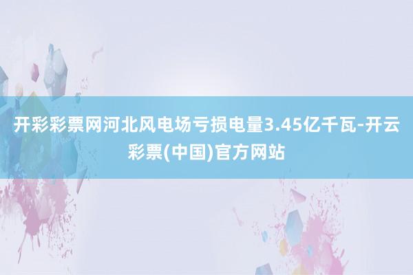 开彩彩票网河北风电场亏损电量3.45亿千瓦-开云彩票(中国)官方网站